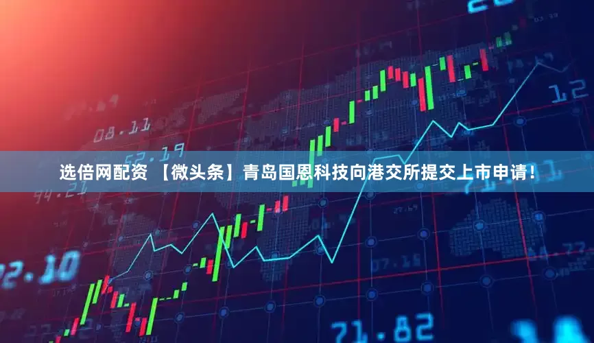 选倍网配资 【微头条】青岛国恩科技向港交所提交上市申请！