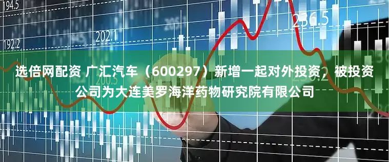 选倍网配资 广汇汽车（600297）新增一起对外投资，被投资公司为大连美罗海洋药物研究院有限公司