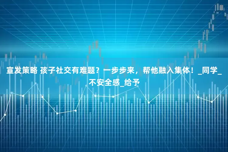 宣发策略 孩子社交有难题？一步步来，帮他融入集体！_同学_不安全感_给予