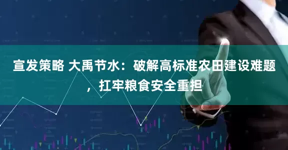 宣发策略 大禹节水：破解高标准农田建设难题，扛牢粮食安全重担