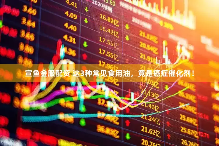宣鱼金服配资 这3种常见食用油，竟是癌症催化剂！