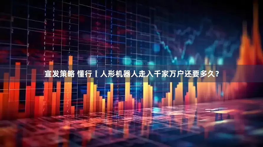 宣发策略 懂行丨人形机器人走入千家万户还要多久？
