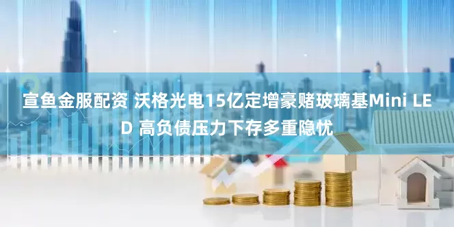 宣鱼金服配资 沃格光电15亿定增豪赌玻璃基Mini LED 高负债压力下存多重隐忧
