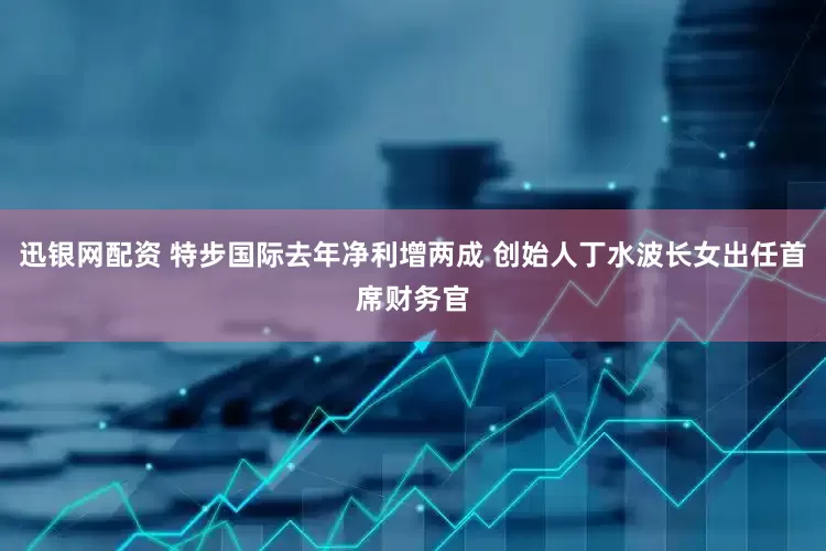 迅银网配资 特步国际去年净利增两成 创始人丁水波长女出任首席财务官